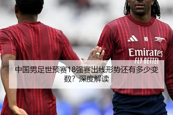 中国男足世预赛18强赛出线形势还有多少变数？深度解读